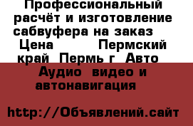 Профессиональный расчёт и изготовление сабвуфера на заказ ! › Цена ­ 500 - Пермский край, Пермь г. Авто » Аудио, видео и автонавигация   